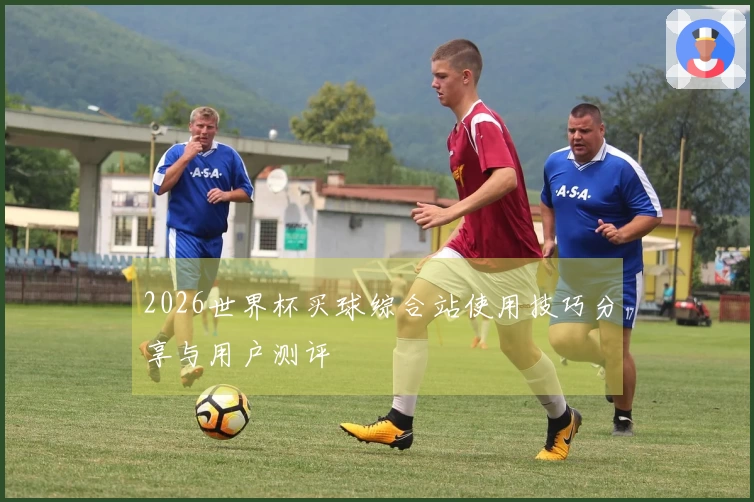 2026世界杯买球综合站使用技巧分享与用户测评